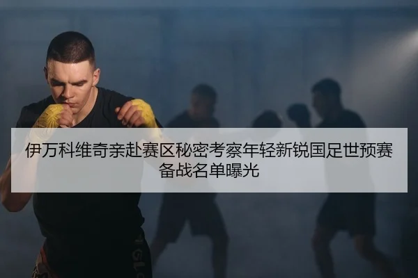 伊万科维奇亲赴赛区秘密考察年轻新锐国足世预赛备战名单曝光